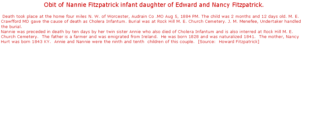 Text Box: Obit of Nannie Fitzpatrick infant daughter of Edward and Nancy Fitzpatrick. Death took place at the home four miles N. W. of Worcester, Audrain Co .MO Aug 5, 1884 PM. The child was 2 months and 12 days old. M. E. Crawfford MD gave the cause of death as Cholera Infantum. Burial was at Rock Hill M. E. Church Cemetery. J. M. Menefee, Undertaker handled the burial. 
Nannie was preceded in death by ten days by her twin sister Annie who also died of Cholera Infantum and is also interred at Rock Hill M. E. Church Cemetery.  The father is a farmer and was emigrated from Ireland.  He was born 1828 and was naturalized 1841.  The mother, Nancy Hurt was born 1843 KY.  Annie and Nannie were the ninth and tenth  children of this couple.  [Source:  Howard Fitzpatrick]